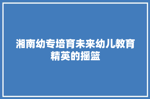 湘南幼专培育未来幼儿教育精英的摇篮