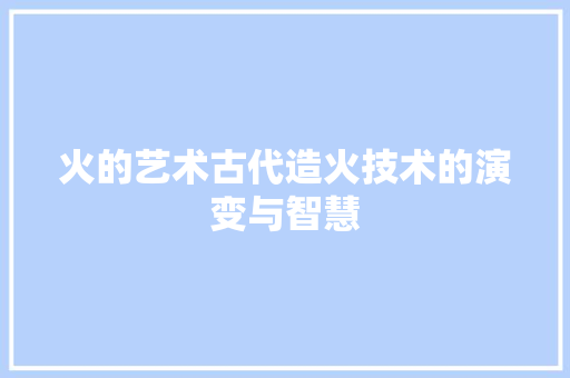 火的艺术古代造火技术的演变与智慧