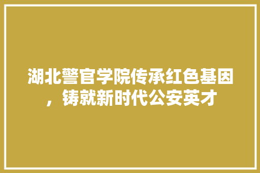 湖北警官学院传承红色基因，铸就新时代公安英才