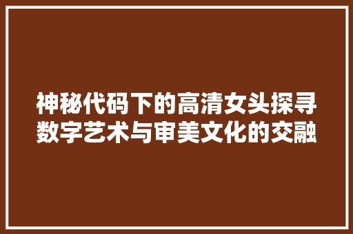 神秘代码下的高清女头探寻数字艺术与审美文化的交融