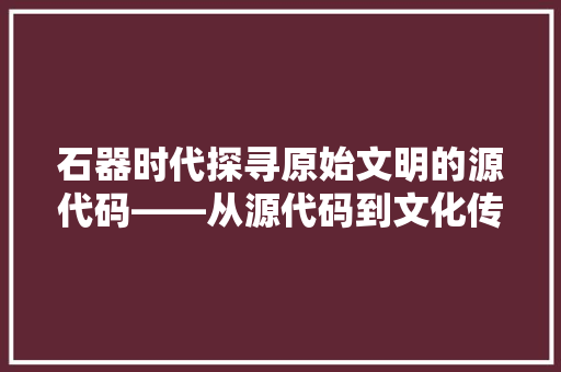 石器时代探寻原始文明的源代码——从源代码到文化传承的跨越